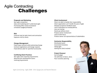 Agile Contracting - Agile 2008 - Chris Spagnuolo and Rachel Weston Agile Contracting Challenges Proposals and Marketing Non-agile competition Sales and marketing don’t understand agile Purchasing office review of proposal Unrealistic budgets/schedules Risk Financial risks for both clients and contractors Exposure risk for clients Change Management Fixed scope contracts while welcoming change Contract negotiations and change requests Fixed delivery date for specified functionality Conflicting Client Practices Non-agile client reporting requirements Required joint development teams Invoicing requirements Client Involvement Client not able to handle their responsibility Client organization can’t handle the pace of agile Delayed acceptance feedback loops Lack of attendance at reviews/demos Low user testing Stand-ups without client Product owner involvement Lack of client focus Product owner not representative of stakeholders Contractor Responsibility Distributed teams Inconsistent iterations Faking agile Getting the client involved Project Closeout Out of budget The definition of done…done. Poor transition planning 