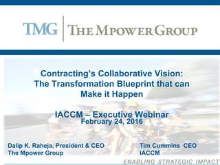 Contracting’s Collaborative Vision:
The Transformation Blueprint that can
Make it Happen
IACCM – Executive Webinar
February 24, 2016
Dalip K. Raheja, President & CEO Tim Cummins CEO
The Mpower Group IACCM
 