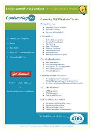 Personal Service
                                                              Dedicated Account Manager
                                                              Expert Accountants
                                                              Personal & Friendly Staff

                                                     Core Services
 HMRC & CHO Compliant
                                                              Online Software Solution
                                                              Monthly/Annual Budget
 Secure                                                      Tax Planning
                                                              Salary Calculation
 Easy To Use                                                 Dividend Calculation
                                                              Expense processing
 Fixed Fee £150 +VAT per month                               Annual Accounts
                                                              Annual corporation tax return
 Personalised Service
                                                     Payroll Administration
                                                              PAYE Registration
                                                              Electronic filing of Returns
                                                              Annual P35 + P14 returns to HMRC
                                                              Annual P60 to employee
                                                              Annual P11D return

                                                     Company Secretarial Services
                                                              Annual Companies House return
                                                              Filing of Companies House Amendment forms
  Call : +44 (0)207 628 5222                                  On-going maintenance of Companies House records

                or                                   VAT Administration
Email info@contracting365.com                                 VAT Registration
                                                              FRV Registration
                                                              Quarterly VAT returns

                                                     Self-Assessment Tax Return
                                                              Completion of Standard Tax return
                                                              Calculation of Tax liability
                                                              Electronic filing of return
                                                              Dealing with HMRC correspondence




                 Contracting 365 | 65 London Wall | London EC2M 5TU | +44 (0)207 628 5222 | www.contracting365.com
 