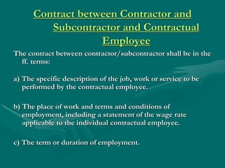 Contract between Contractor and
         Subcontractor and Contractual
                   Employee
The contract between contractor/subcontractor shall be in the
  ff. terms:

a) The specific description of the job, work or service to be
   performed by the contractual employee.

b) The place of work and terms and conditions of
   employment, including a statement of the wage rate
   applicable to the individual contractual employee.

c) The term or duration of employment.
 