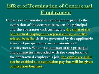 Effect of Termination of Contractual
              Employment
In cases of termination of employment prior to the
  expiration of the contract between the principal
  and the contractor/subcontractor, the right of the
  contractual employee to separation pay or other
  related benefits shall be governed by the applicable
  laws and jurisprudence on termination of
  employment. When the contract of the principal
  and contractor has ended with the completion of
  the contractual employee’s job, the employee shall
  not be entitled to a separation pay but will be given
  completion bonuses.
 