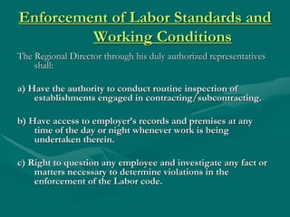 Enforcement of Labor Standards and
         Working Conditions
The Regional Director through his duly authorized representatives
    shall:

a) Have the authority to conduct routine inspection of
    establishments engaged in contracting/subcontracting.

b) Have access to employer’s records and premises at any
    time of the day or night whenever work is being
    undertaken therein.

c) Right to question any employee and investigate any fact or
    matters necessary to determine violations in the
    enforcement of the Labor code.
 