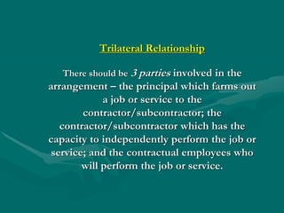 Trilateral Relationship

   There should be 3 parties involved in the
arrangement – the principal which farms out
             a job or service to the
        contractor/subcontractor; the
   contractor/subcontractor which has the
capacity to independently perform the job or
 service; and the contractual employees who
        will perform the job or service.
 