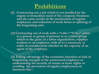 Prohibitions
(1) Contracting out a job which is not justified by the
    urgent or immediate need of the company/business
    and the same results in the termination of regular
    employees and reduction of work hours or splitting of
    the bargaining unit.

(2) Contracting out of work with a “cabo.” “Cabo” refers
    to a person or group of persons or to a labor group
    which in the guise of a labor organization, supplies
    workers to an employer, with or w/o monetary or
    order of consideration whether in the capacity of an
    agent of the employer.

(3) Taking advantage of the economic situation or lack of
 bargaining strength of the contractual employee or
 undermining his security of tenure or basic rights or
 avoiding the provisions of regular employment in
 instances like :
 