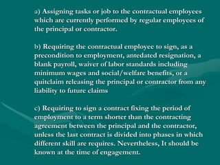 a) Assigning tasks or job to the contractual employees
which are currently performed by regular employees of
the principal or contractor.

b) Requiring the contractual employee to sign, as a
precondition to employment, antedated resignation, a
blank payroll, waiver of labor standards including
minimum wages and social/welfare benefits, or a
quitclaim releasing the principal or contractor from any
liability to future claims

c) Requiring to sign a contract fixing the period of
employment to a term shorter than the contracting
agreement between the principal and the contractor,
unless the last contract is divided into phases in which
different skill are requires. Nevertheless, It should be
known at the time of engagement.
 