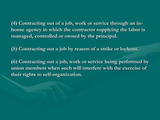 (4) Contracting out of a job, work or service through an in-
house agency in which the contractor supplying the labor is
managed, controlled or owned by the principal.

(5) Contracting out a job by reason of a strike or lockout.

(6) Contracting out a job, work or service being performed by
union members when such will interfere with the exercise of
their rights to self-organization.
 
