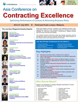 Register by
                                                                                                                          25 June 2010
                          A Bridge Knowle Events Company                                                                + SAVE USD 200



 Asia Conference on
 Contracting Excellence
          Optimizing Performance of Contract & Minimizing Business Risks

                 26 & 27 July 2010                ►   Parkroyal Kuala Lumpur, Malaysia
                                                       Faced with lingering economic uncertaincy and heightened business risks,
The Line-Up of Regional Industry Experts:              organizations today are under increasing pressure to develop and execute
                                                       strategies for continuous improvement in performance, mitigate business
         Michal Zieba                                  risks and ensure financial accountability.
         Managing Director
         Strategic Negotiations Ltd                    The complex business environment today also requires executives and top
         United Kingdom                                management ensure that their business contracts offer ample protection to
                                                       the company while maximizing performance of the deal.
         Jasmine Karimi
         President                                     Join this Premier Conference for the latest in:
         Hong Kong Corporate Counsel Association
         Hong Kong                                      Contracts Outsourcing                        Payment Protection Strategies
                                                        e-Contracts and e-Commerce laws              Managing Contract Life Cycle
                                                        Vendor Management                            Long terms contracts management
         T Subramaniam                                  Mediation & Dispute Management               Risks Management
         Director
         ITC School of Laws
         Singapore                                     Key Highlights
         Catherine Tay Swee Kian                               ►   Develop the process to plan a contract much in advance
         Department of Strategy & Policy                       ►   Set the high standards of documentation and drafting of agreements
         National University of Singapore (NUS)                    of win – win nature
         Singapore                                             ►   Strategize negotiation with vendors at different stages of contracts
                                                               ►   Develop a long term relationship with vendors to maintain business
                                                                   benefit and value
         Sukumar Narasimhan                                    ►   Formulate effective Alternative Dispute Resolution into commercial
         Senior Vice President                                     contracts
         Reliance Group of Industries
                                                               ►   Specify needs in controlling liability through contracts while
         India
                                                                   stressing on indemnities
                                                               ►   Identify areas of innovation in entire contract management process
         Kumar Sambasivan                                          and managing creativity
         Vice President, Legal                                 ►   Implement communication strategies for better coordination with
         Suzlon Energy Ltd                                         internal teams and external parties
         India                                                 ►   Understanding aspects of e- Commerce law
                                                               ►   Draft International Contracts understanding laws and global
                                                                   procedures for your organization
         Dax Lim
         Solicitor
         Watson, Farely and Williams
         Singapore
                                                           Who Should Attend?
                                                           Directors, Vice Presidents, In–charges, Managers responsible for contract
         Makrand Inamdar                                   drafting, review and negotiation:
         General Manager
                                                              Commercial Heads                       Corporate Legal Counsel
         Reliance Group of Industries
                                                              SCM Heads                              Chief Counsel
         India                                                Marketing                              Group Head of Legal
                                                              Business Supports                      Head of Legal
                                                              Risk management                        Chief Legal Advisors
         Loong Seng Onn
                                                              Contract management                    Company Secretaries
         Executive Director                                   Project Heads                          Chief Compliance Officers
         Singapore Mediation Centre (SMC)                     Procurement                            Senior Legal Practitioners
         Singapore                                            Sourcing                               Legal Consultants
                                                              Government & Agencies                  Lawyers
 