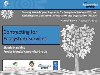 Training Workshop on Payments for Ecosystem Services (PES) and Reducing Emissions from Deforestation and Degradation (REDD+) Nairobi, Kenya - August 8th, 2011 Contracting for Ecosystem Services Slayde HawkinsForest Trends/Katoomba Group 