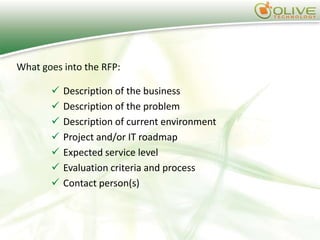 What goes into the RFP:

          Description of the business
          Description of the problem
          Description of current environment
          Project and/or IT roadmap
          Expected service level
          Evaluation criteria and process
          Contact person(s)
 