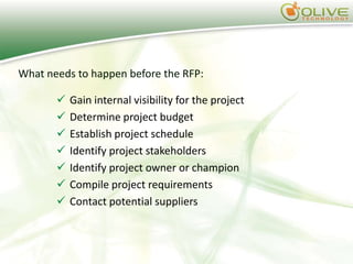 What needs to happen before the RFP:

          Gain internal visibility for the project
          Determine project budget
          Establish project schedule
          Identify project stakeholders
          Identify project owner or champion
          Compile project requirements
          Contact potential suppliers
 
