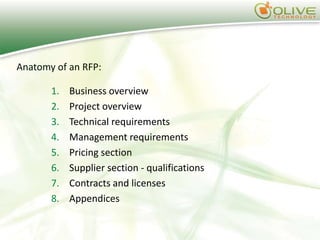 Anatomy of an RFP:

       1.   Business overview
       2.   Project overview
       3.   Technical requirements
       4.   Management requirements
       5.   Pricing section
       6.   Supplier section - qualifications
       7.   Contracts and licenses
       8.   Appendices
 