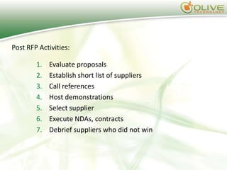 Post RFP Activities:

        1.   Evaluate proposals
        2.   Establish short list of suppliers
        3.   Call references
        4.   Host demonstrations
        5.   Select supplier
        6.   Execute NDAs, contracts
        7.   Debrief suppliers who did not win
 