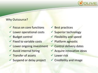 Why Outsource?

     Focus on core functions       Best practices
     Lower operational costs       Superior technology
     Budget control                Flexibility and speed
     Fixed to variable costs       Platform agnostic
     Lower ongoing investment      Control delivery dates
     Avoid internal hiring         Acquire innovative ideas
     Transfer of assets            Lower risk
     Suspend or delay project      Credibility and image
 