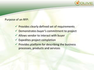 Purpose of an RFP:

          Provides clearly defined set of requirements
          Demonstrates buyer’s commitment to project
          Allows vendor to interact with buyer
          Expedites project completion
          Provides platform for describing the business
           processes, products and services
 