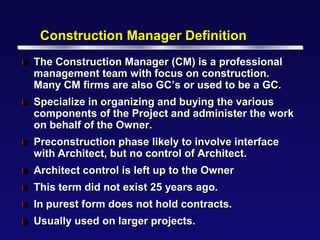 Construction Manager Definition
l   The Construction Manager (CM) is a professional
    management team with focus on construction.
    Many CM firms are also GC’s or used to be a GC.
l   Specialize in organizing and buying the various
    components of the Project and administer the work
    on behalf of the Owner.
l   Preconstruction phase likely to involve interface
    with Architect, but no control of Architect.
l   Architect control is left up to the Owner
l   This term did not exist 25 years ago.
l   In purest form does not hold contracts.
l   Usually used on larger projects.
 