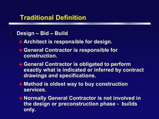 Traditional Definition

l   Design – Bid – Build
     Architect   is responsible for design.
     General Contractor is responsible for
      construction.
     General Contractor is obligated to perform
      exactly what is indicated or inferred by contract
      drawings and specifications.
     Method  is oldest way to buy construction
      services.
     Normally General Contractor is not involved in
      the design or preconstruction phase - builds
      only.
 