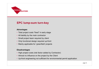 EPC lump-sum turn-key
Advantages
• Total project costs “fixed” in early stage
• All liability by the main contractor
• Small project team required by client
• Only functional design required up-front
• Mainly applicable for ‘greenfield’ projects
Disadvantages
• High project costs (risk factor added by Contractor)
• Almost no influence on the project by the Client
• Up-front engineering not sufficient for environmental permit application
page 10
 