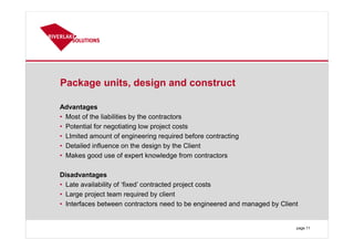 Package units, design and construct
Advantages
• Most of the liabilities by the contractors
• Potential for negotiating low project costs
• LImited amount of engineering required before contracting
• Detailed influence on the design by the Client
• Makes good use of expert knowledge from contractors
Disadvantages
• Late availability of ‘fixed’ contracted project costs
• Large project team required by client
• Interfaces between contractors need to be engineered and managed by Client
page 11
 