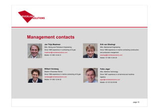 Management contacts
page 15
Jan Thijs Maatman
MSc. Mining and Petroleum Engineering
Since 1999 experience in contracting oil & gas
maatman@riverlakesolutions.com
Mobile +31 650 12 84 21
Erik van Sliedregt
MSc. Mechanical Engineering
Since 1998 experience in marine contracting construction
and production mangement
sliedregt@riverlakesolutions.com
Mobile +31 650 12 84 20
Wilbert Versteeg
Master of Business Sience
Since 1996 experience in marine contracting oil & gas
versteeg@riverlakesolutions.com
Mobile +31 650 12 84 22
Feiko Jager
MSc. Maritime Technology
Since 1987 experience in oil terminal and maritime
logistics
jager@riverlakesolutions.com
Mobile +31 613 02 50 86
 