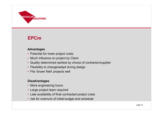 EPCm
Advantages
• Potential for lower project costs
• Much influence on project by Client
• Quality determined earliest by choice of contractor/supplier
• Flexibility to change/adapt during design
• Fits ‘brown field’ projects well
Disadvantages
• More engineering hours
• Large project team required
• Late availability of final contracted project costs
• risk for overruns of initial budget and schedule
page 13
 