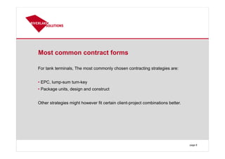 Most common contract forms
For tank terminals, The most commonly chosen contracting strategies are:
• EPC, lump-sum turn-key
• Package units, design and construct
Other strategies might however fit certain client-project combinations better.
page 8
 