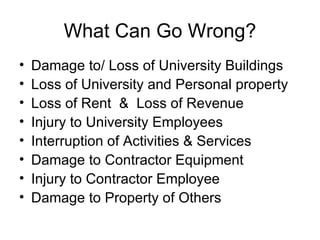 What Can Go Wrong? Damage to/ Loss of University Buildings Loss of University and Personal property Loss of Rent  &  Loss of Revenue Injury to University Employees Interruption of Activities & Services Damage to Contractor Equipment Injury to Contractor Employee Damage to Property of Others 