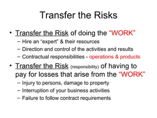 Transfer the Risks Transfer the Risk  of doing the  “WORK”   Hire an “expert” & their resources Direction and control of the activities and results Contractual responsibilities -  operations & products   Transfer the Risk   (responsibility)  of having to pay for losses that arise from the  “WORK” Injury to persons, damage to property Interruption of your business activities Failure to follow contract requirements 