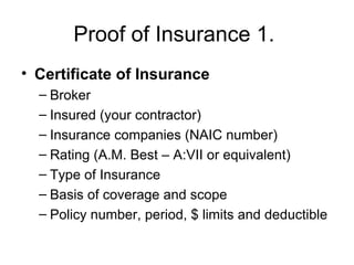 Proof of Insurance 1.  Certificate of Insurance Broker Insured (your contractor) Insurance companies (NAIC number) Rating (A.M. Best – A:VII or equivalent) Type of Insurance Basis of coverage and scope Policy number, period, $ limits and deductible 