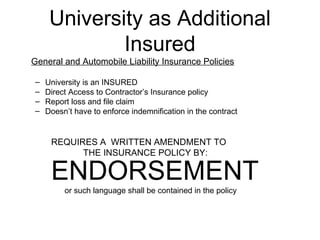 University as Additional Insured General and Automobile Liability Insurance Policies University is an INSURED Direct Access to Contractor’s Insurance policy Report loss and file claim Doesn’t have to enforce indemnification in the contract REQUIRES A  WRITTEN AMENDMENT TO THE INSURANCE POLICY BY: ENDORSEMENT     or such language shall be contained in the policy 