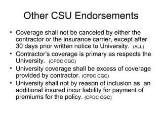 Other CSU Endorsements Coverage shall not be canceled by either the contractor or the insurance carrier, except after 30 days prior written notice to University.  (ALL) Contractor’s coverage is primary as respects the University.  (CPDC CGC) University coverage shall be excess of coverage provided by contractor.  (CPDC CGC) University shall not by reason of inclusion as  an additional insured incur liability for payment of premiums for the policy.  (CPDC CGC) 
