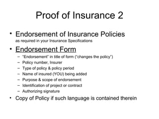 Proof of Insurance 2 Endorsement of Insurance Policies   as required in your Insurance Specifications  Endorsement Form “ Endorsement” in title of form (“changes the policy”) Policy number, Insurer Type of policy & policy period Name of insured (YOU) being added Purpose & scope of endorsement  Identification of project or contract Authorizing signature Copy of Policy if such language is contained therein 