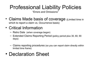 Professional Liability Policies “Errors and Omissions” Claims Made basis of coverage  (Limited time in which to report a claim vs. Occurrence basis) Critical Information Retro Date  (when coverage began) Extended Claims Reporting Period  (policy period plus 30, 60, 90 days) Claims reporting procedures  (so you can report claim directly within limited time frame) Declaration Sheet 
