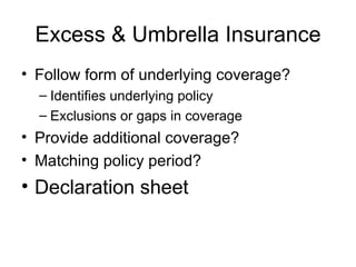 Excess & Umbrella Insurance Follow form of underlying coverage? Identifies underlying policy Exclusions or gaps in coverage Provide additional coverage? Matching policy period? Declaration sheet 