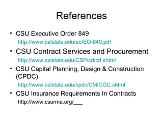 References CSU Executive Order 849 http://www.calstate.edu/eo/EO-849.pdf   CSU Contract Services and Procurement http://www.calstate.edu/CSP/crl/crl.shtml   CSU Capital Planning, Design & Construction (CPDC) http://www.calstate.edu/cpdc/CM/CGC.shtml   CSU Insurance Requirements In Contracts http://www.csurma.org/___ 