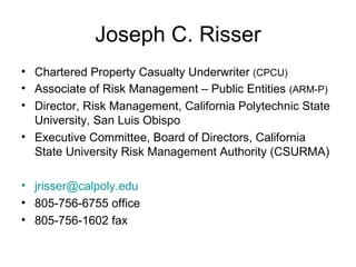 Joseph C. Risser Chartered Property Casualty Underwriter  (CPCU) Associate of Risk Management – Public Entities  (ARM-P) Director, Risk Management, California Polytechnic State University, San Luis Obispo Executive Committee, Board of Directors, California State University Risk Management Authority (CSURMA) [email_address] 805-756-6755 office 805-756-1602 fax 