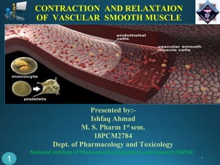 CONTRACTION AND RELAXTAION
OF VASCULAR SMOOTH MUSCLE
Presented by:-
Ishfaq Ahmad
M. S. Pharm 1st sem.
18PCM2784
Dept. of Pharmacology and Toxicology
1
National Institute of Pharmaceutical Education and Research (NIPER)
11
 