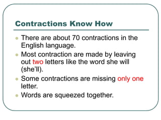 Contractions Know How
 There are about 70 contractions in the
English language.
 Most contraction are made by leaving
out two letters like the word she will
(she’ll).
 Some contractions are missing only one
letter.
 Words are squeezed together.
 