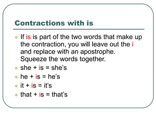 Contractions with is
 If is is part of the two words that make up
the contraction, you will leave out the i
and replace with an apostrophe.
Squeeze the words together.
 she + is = she’s
 he + is = he’s
 it + is = it’s
 that + is = that’s
 