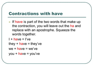 Contractions with have
 If have is part of the two words that make up
the contraction, you will leave out the ha and
replace with an apostrophe. Squeeze the
words together.
I + have = I’ve
they + have = they’ve
we + have = we’ve
you + have = you’ve
 