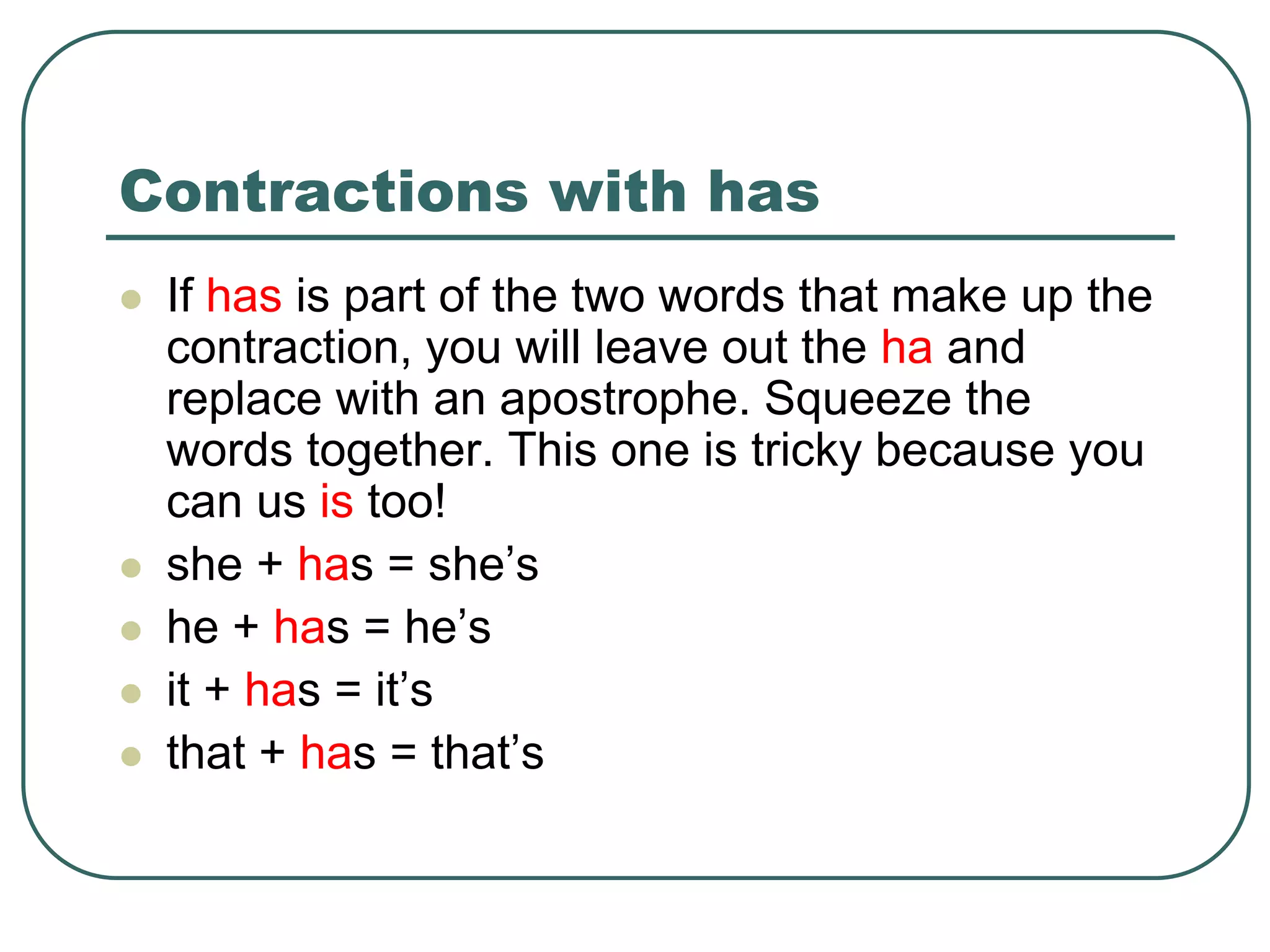 Contractions with has
 If has is part of the two words that make up the
contraction, you will leave out the ha and
replace with an apostrophe. Squeeze the
words together. This one is tricky because you
can us is too!
 she + has = she’s
 he + has = he’s
 it + has = it’s
 that + has = that’s
 