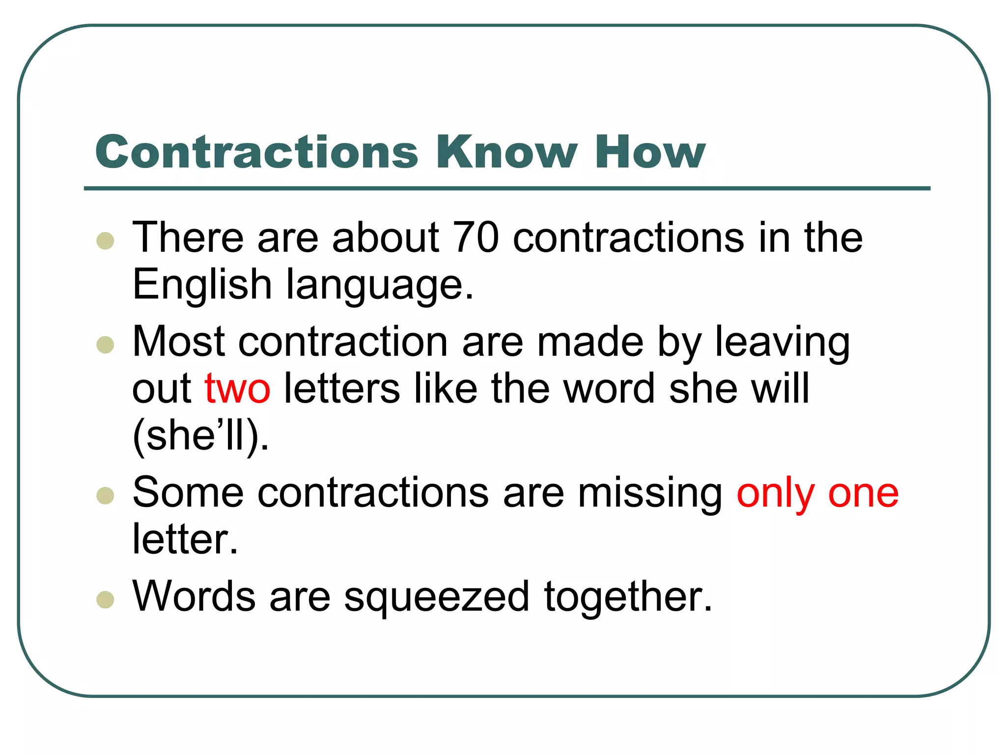 Contractions Know How
 There are about 70 contractions in the
English language.
 Most contraction are made by leaving
out two letters like the word she will
(she’ll).
 Some contractions are missing only one
letter.
 Words are squeezed together.
 