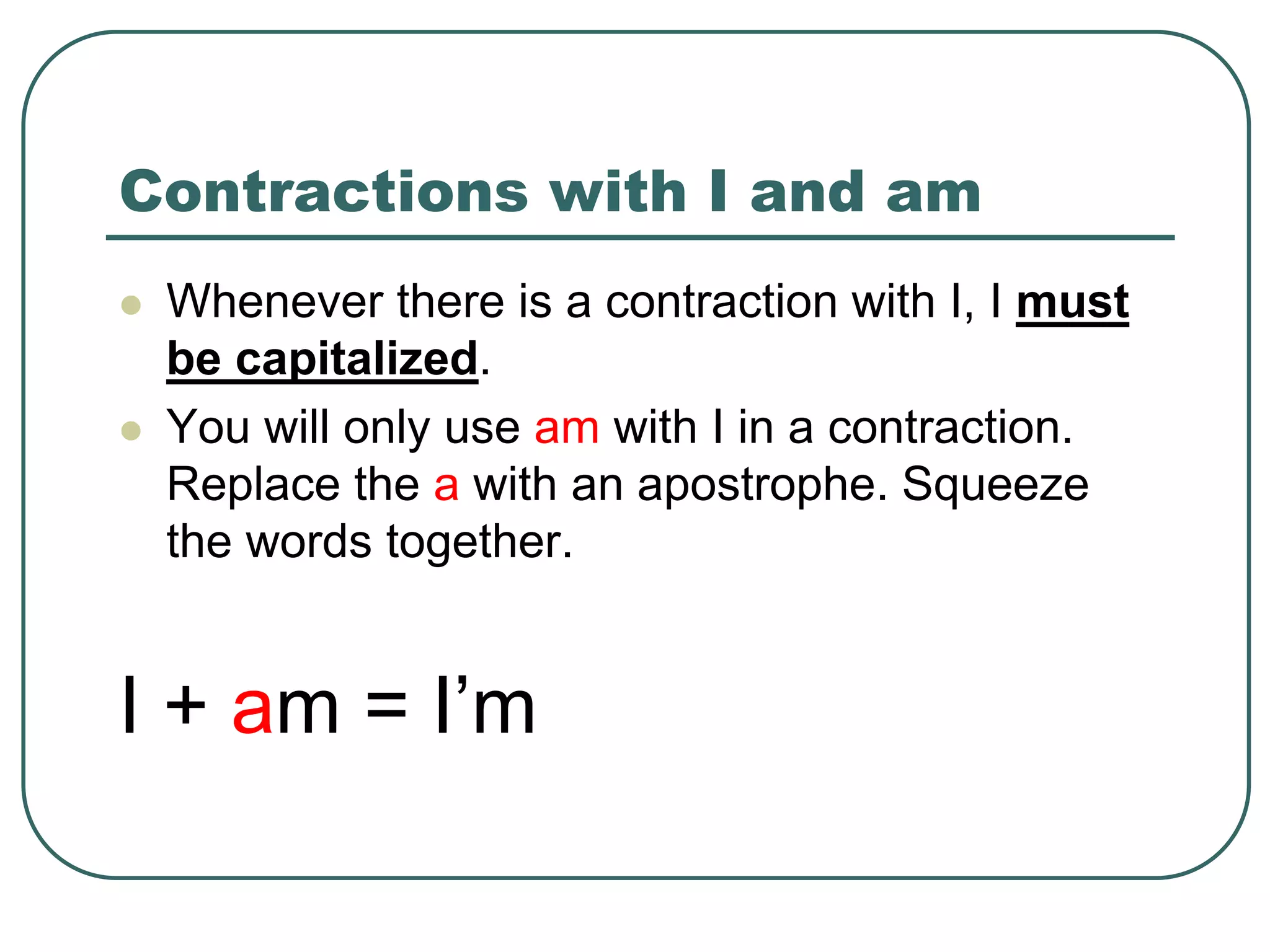 Contractions with I and am
 Whenever there is a contraction with I, I must
be capitalized.
 You will only use am with I in a contraction.
Replace the a with an apostrophe. Squeeze
the words together.
I + am = I’m
 