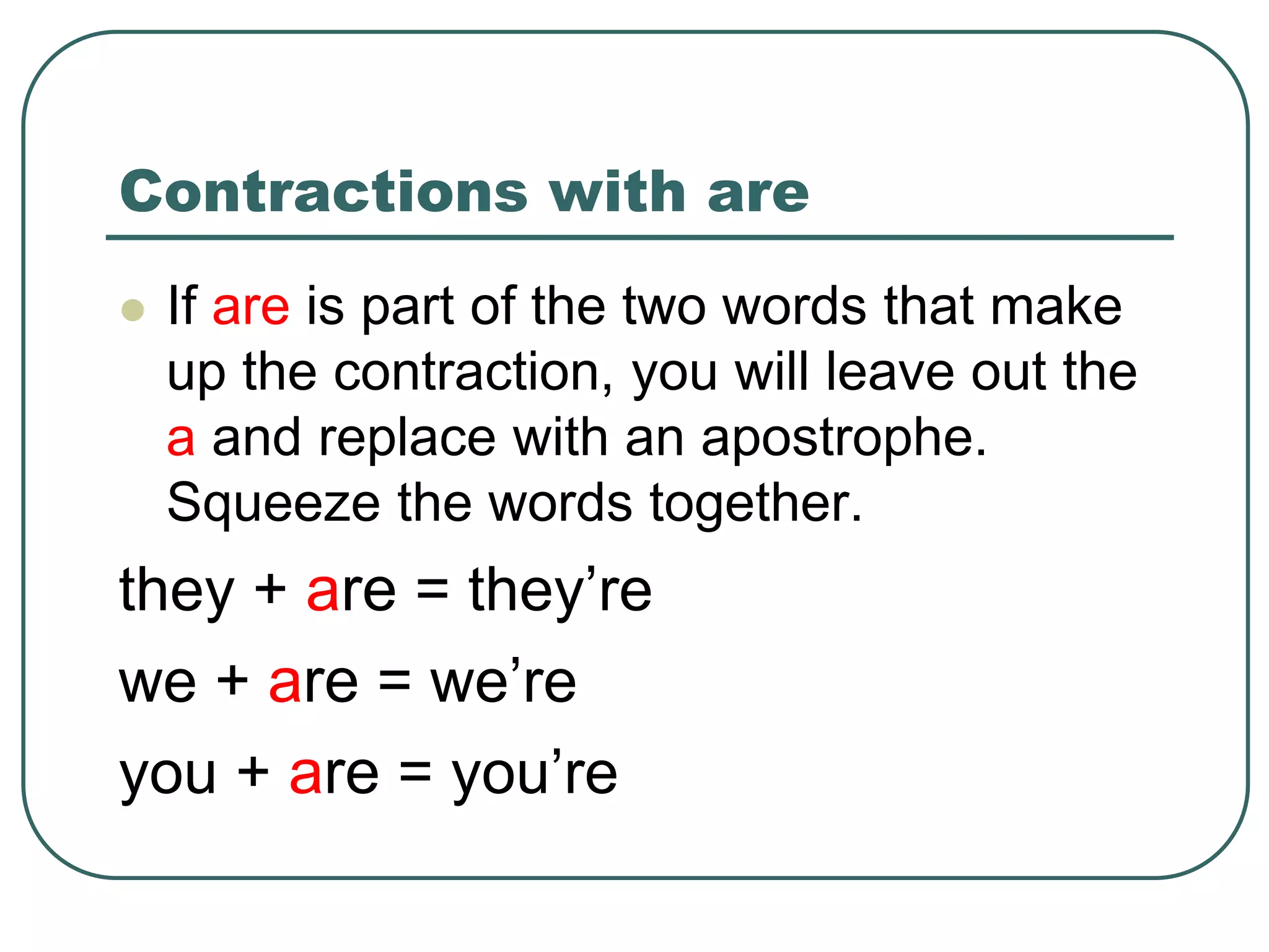 Contractions with are
 If are is part of the two words that make
up the contraction, you will leave out the
a and replace with an apostrophe.
Squeeze the words together.
they + are = they’re
we + are = we’re
you + are = you’re
 