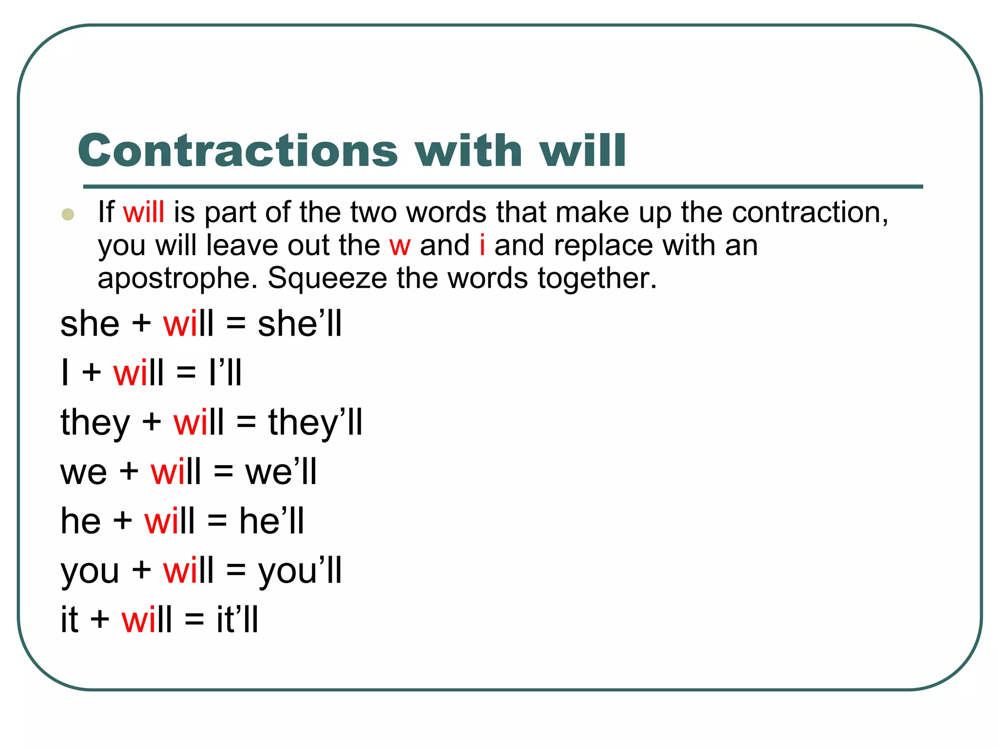 Contractions with will
 If will is part of the two words that make up the contraction,
you will leave out the w and i and replace with an
apostrophe. Squeeze the words together.
she + will = she’ll
I + will = I’ll
they + will = they’ll
we + will = we’ll
he + will = he’ll
you + will = you’ll
it + will = it’ll
 