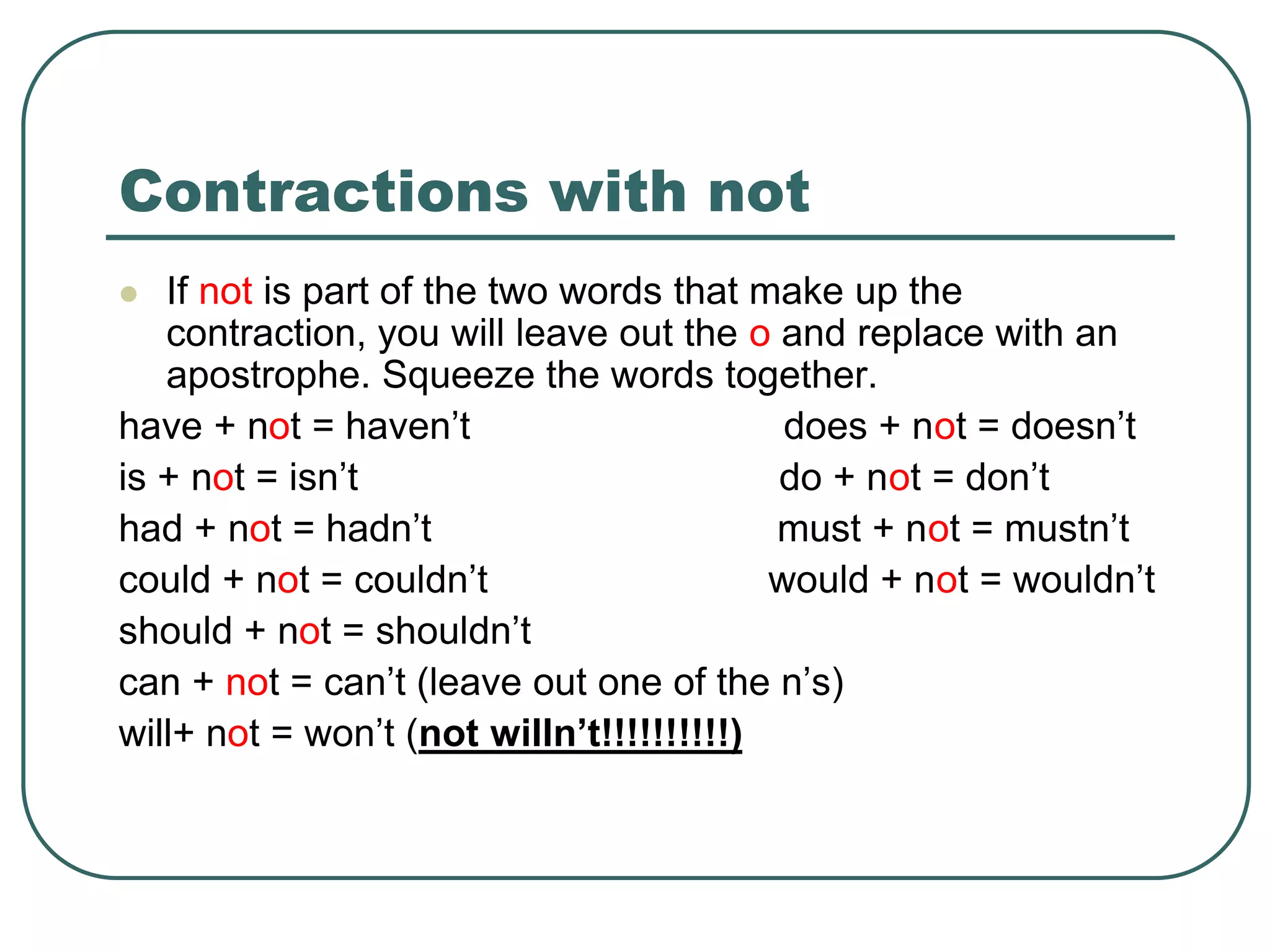 Contractions with not
 If not is part of the two words that make up the
contraction, you will leave out the o and replace with an
apostrophe. Squeeze the words together.
have + not = haven’t does + not = doesn’t
is + not = isn’t do + not = don’t
had + not = hadn’t must + not = mustn’t
could + not = couldn’t would + not = wouldn’t
should + not = shouldn’t
can + not = can’t (leave out one of the n’s)
will+ not = won’t (not willn’t!!!!!!!!!!)
 