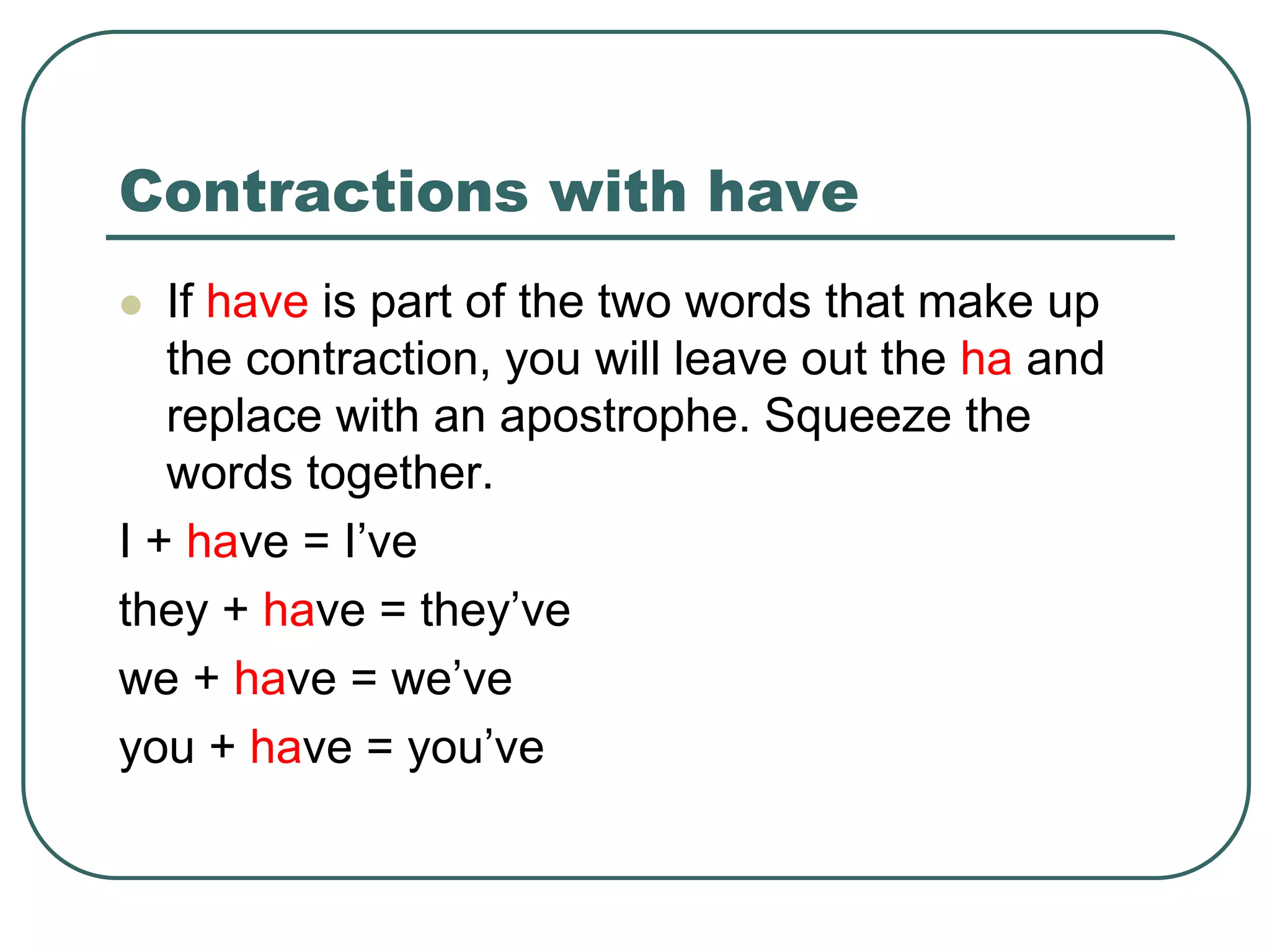 Contractions with have
 If have is part of the two words that make up
the contraction, you will leave out the ha and
replace with an apostrophe. Squeeze the
words together.
I + have = I’ve
they + have = they’ve
we + have = we’ve
you + have = you’ve
 