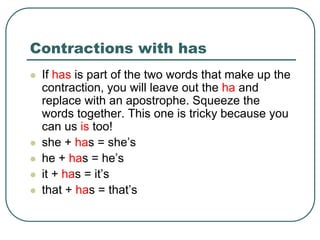 Contractions with has
 If has is part of the two words that make up the
contraction, you will leave out the ha and
replace with an apostrophe. Squeeze the
words together. This one is tricky because you
can us is too!
 she + has = she’s
 he + has = he’s
 it + has = it’s
 that + has = that’s
 