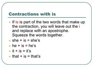 Contractions with is
 If is is part of the two words that make up
the contraction, you will leave out the i
and replace with an apostrophe.
Squeeze the words together.
 she + is = she’s
 he + is = he’s
 it + is = it’s
 that + is = that’s
 
