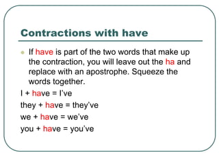 Contractions with have
 If have is part of the two words that make up
the contraction, you will leave out the ha and
replace with an apostrophe. Squeeze the
words together.
I + have = I’ve
they + have = they’ve
we + have = we’ve
you + have = you’ve
 