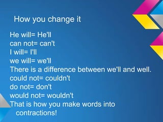 How you change it
He will= He'll
can not= can't
I will= I'll
we will= we'll
There is a difference between we'll and well.
could not= couldn't
do not= don't
would not= wouldn't
That is how you make words into
  contractions!
 